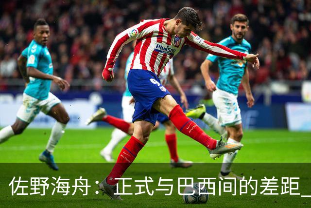 佐野海舟：正式与巴西间的差距 要努力成为能带队取胜的核心球员
